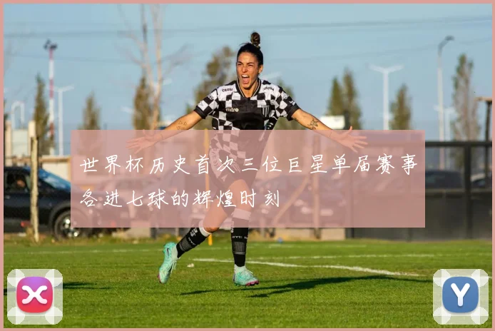 世界杯历史首次三位巨星单届赛事各进七球的辉煌时刻
