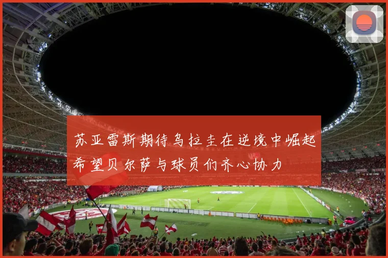 苏亚雷斯期待乌拉圭在逆境中崛起希望贝尔萨与球员们齐心协力