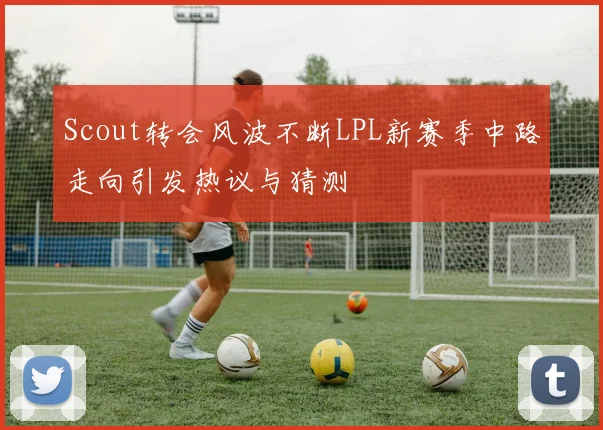 Scout转会风波不断LPL新赛季中路走向引发热议与猜测