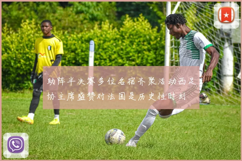 助阵半决赛多位名宿齐聚活动西足协主席盛赞对法国是历史性时刻